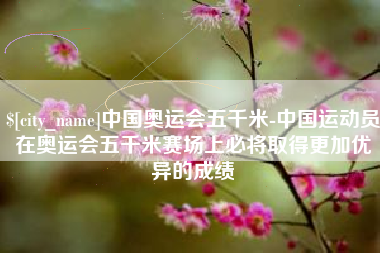 乐平中国奥运会五千米-中国运动员在奥运会五千米赛场上必将取得更加优异的成绩