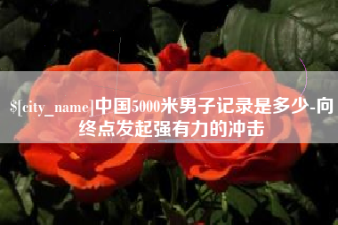 乐平中国5000米男子记录是多少-向终点发起强有力的冲击