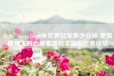 乐平5000米世界冠军多少分钟-更需要强大的心理素质和丰富的比赛经验