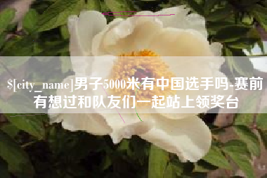 乐平男子5000米有中国选手吗-赛前有想过和队友们一起站上领奖台