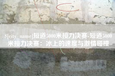 乐平短道5000米接力决赛-短道5000米接力决赛：冰上的速度与激情碰撞
