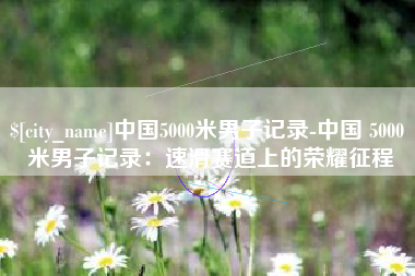 乐平中国5000米男子记录-中国 5000 米男子记录：速滑赛道上的荣耀征程