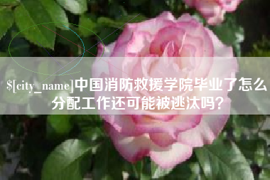 乐平中国消防救援学院毕业了怎么分配工作还可能被逃汰吗？