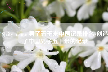 乐平男子五千米中国记录排名-创造了中国男子五千米的记录