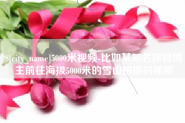 乐平5000米视频-比如某知名探险博主前往海拔5000米的雪山拍摄的视频