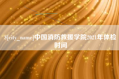 乐平中国消防救援学院2021年体检时间