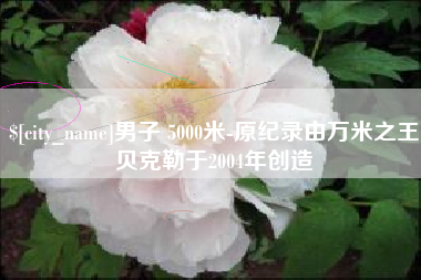 乐平男子 5000米-原纪录由万米之王贝克勒于2004年创造