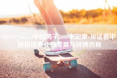 乐平中国男子5000米记录-见证着中国田径事业的发展与拼搏历程