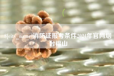 乐平消防证报考条件2024年官网烟台福山